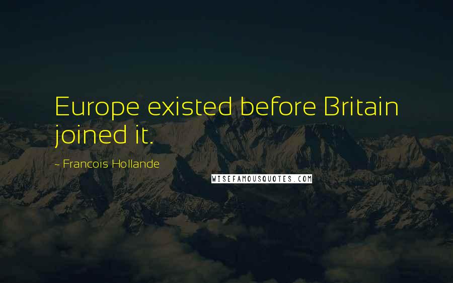 Francois Hollande Quotes: Europe existed before Britain joined it.