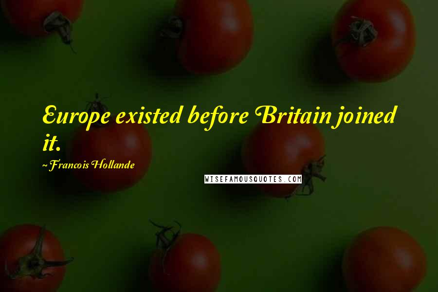 Francois Hollande Quotes: Europe existed before Britain joined it.