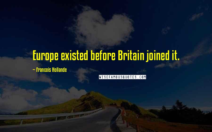 Francois Hollande Quotes: Europe existed before Britain joined it.