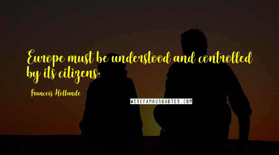 Francois Hollande Quotes: Europe must be understood and controlled by its citizens.