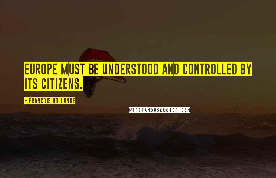 Francois Hollande Quotes: Europe must be understood and controlled by its citizens.