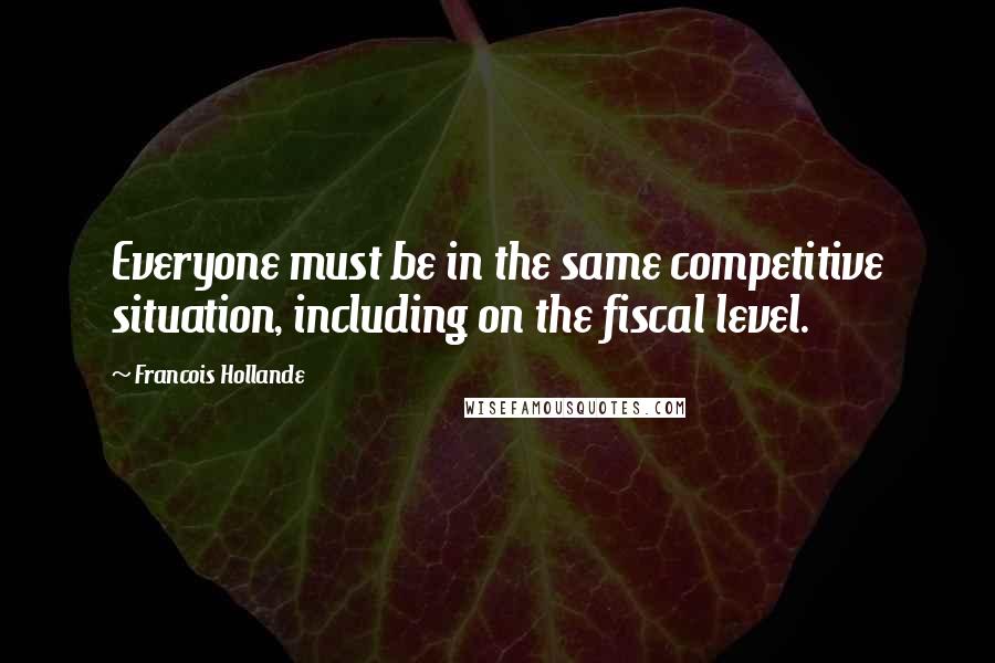 Francois Hollande Quotes: Everyone must be in the same competitive situation, including on the fiscal level.