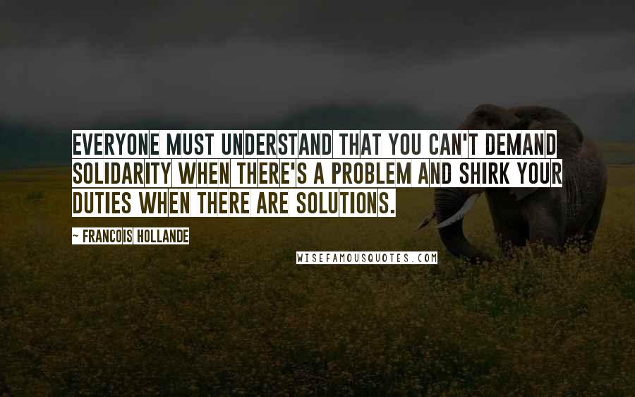 Francois Hollande Quotes: Everyone must understand that you can't demand solidarity when there's a problem and shirk your duties when there are solutions.