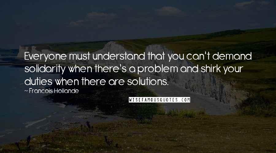 Francois Hollande Quotes: Everyone must understand that you can't demand solidarity when there's a problem and shirk your duties when there are solutions.