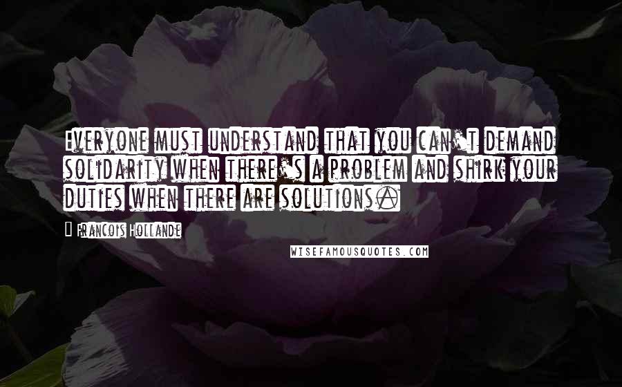 Francois Hollande Quotes: Everyone must understand that you can't demand solidarity when there's a problem and shirk your duties when there are solutions.