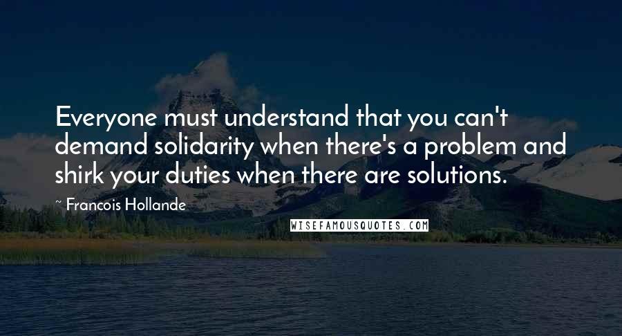 Francois Hollande Quotes: Everyone must understand that you can't demand solidarity when there's a problem and shirk your duties when there are solutions.