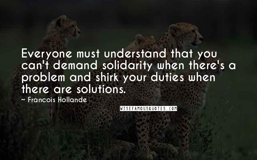 Francois Hollande Quotes: Everyone must understand that you can't demand solidarity when there's a problem and shirk your duties when there are solutions.