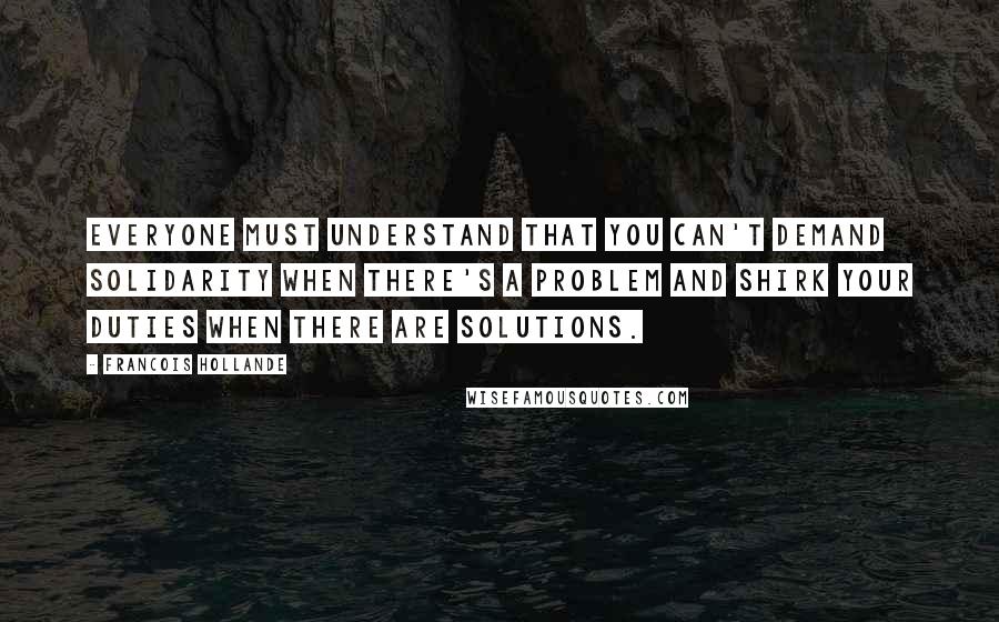 Francois Hollande Quotes: Everyone must understand that you can't demand solidarity when there's a problem and shirk your duties when there are solutions.