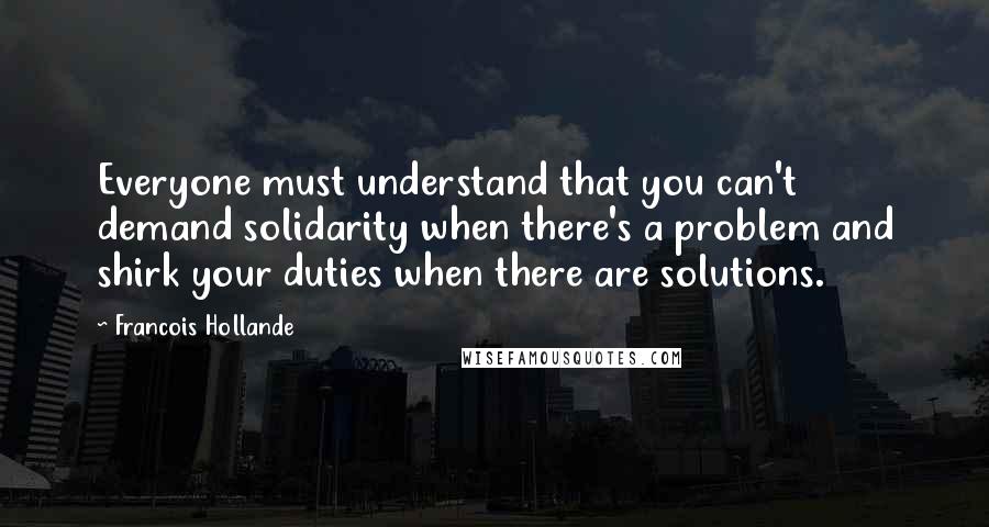 Francois Hollande Quotes: Everyone must understand that you can't demand solidarity when there's a problem and shirk your duties when there are solutions.