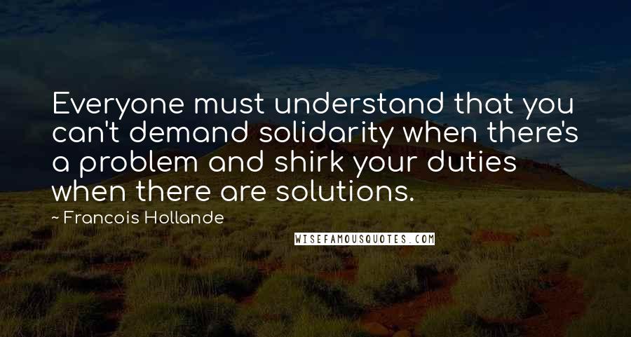Francois Hollande Quotes: Everyone must understand that you can't demand solidarity when there's a problem and shirk your duties when there are solutions.