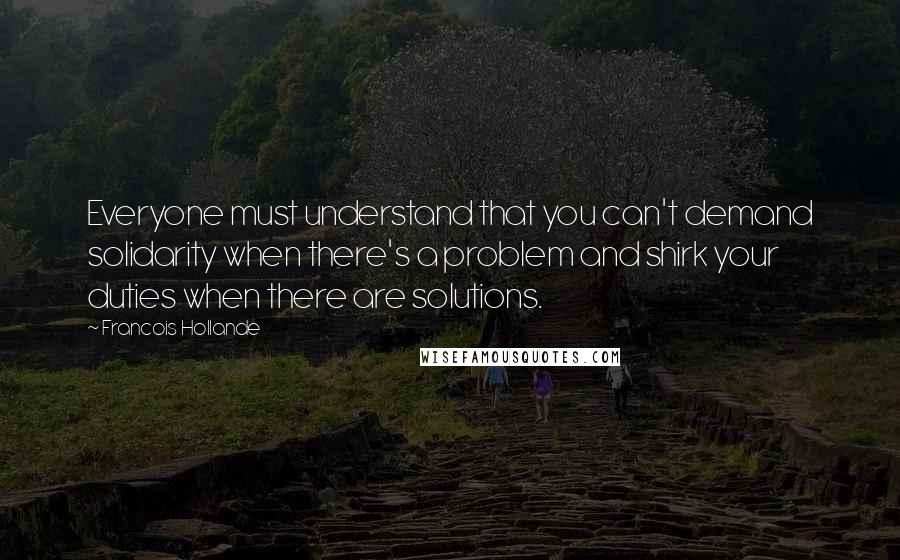 Francois Hollande Quotes: Everyone must understand that you can't demand solidarity when there's a problem and shirk your duties when there are solutions.