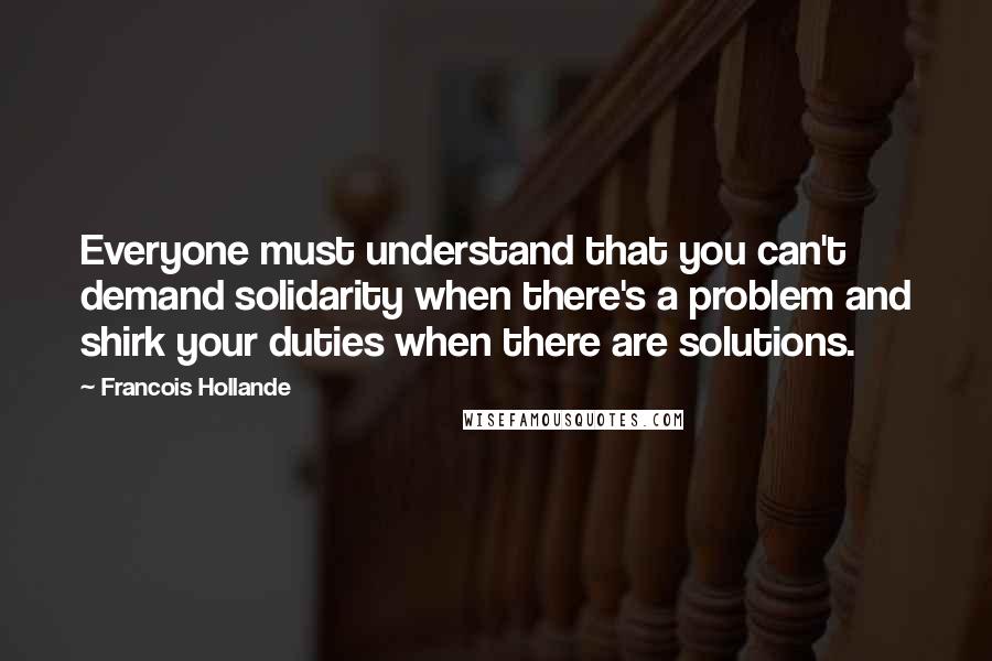 Francois Hollande Quotes: Everyone must understand that you can't demand solidarity when there's a problem and shirk your duties when there are solutions.