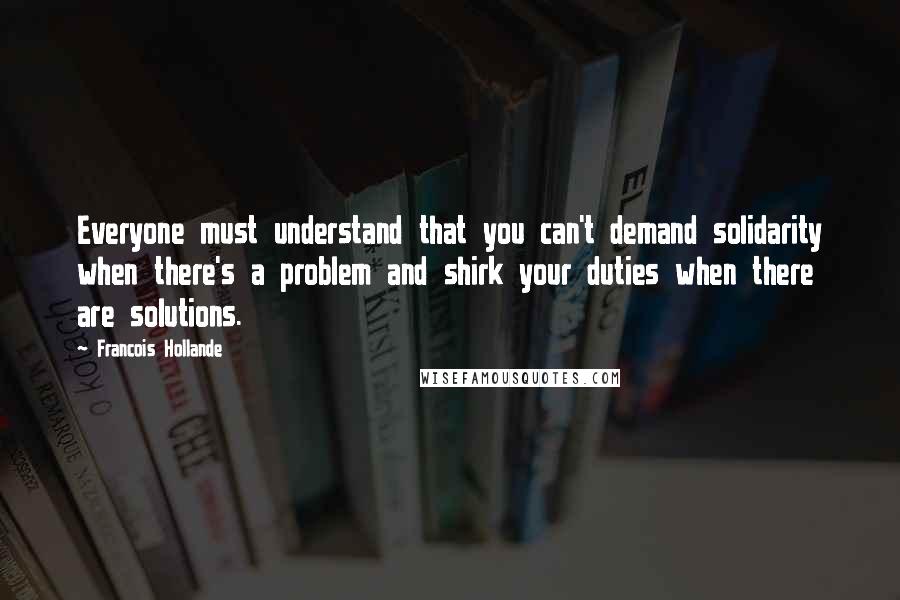 Francois Hollande Quotes: Everyone must understand that you can't demand solidarity when there's a problem and shirk your duties when there are solutions.