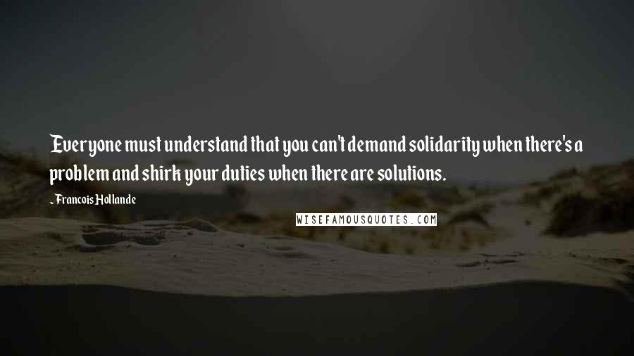 Francois Hollande Quotes: Everyone must understand that you can't demand solidarity when there's a problem and shirk your duties when there are solutions.