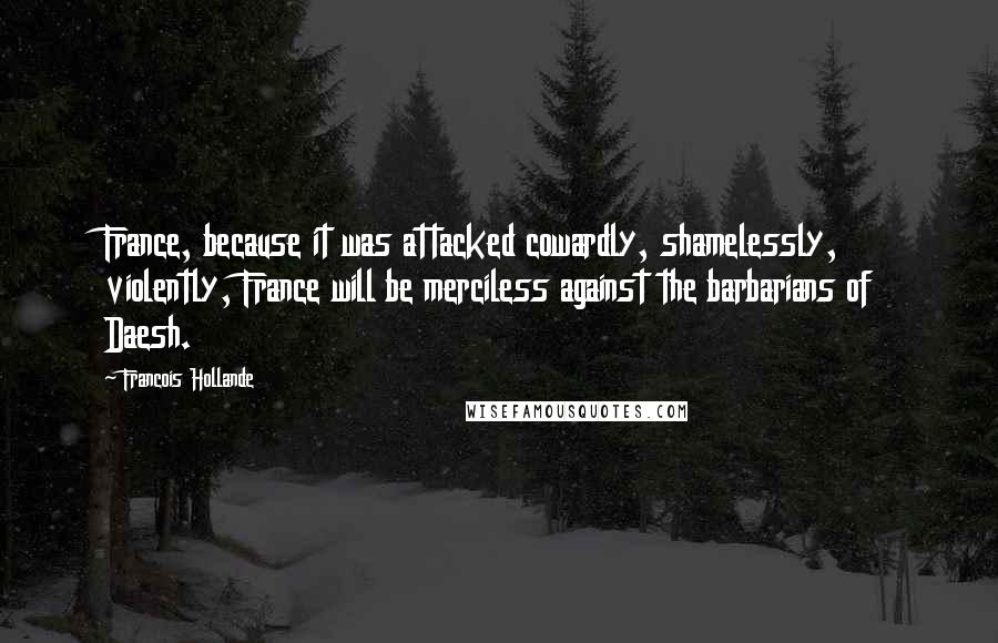 Francois Hollande Quotes: France, because it was attacked cowardly, shamelessly, violently, France will be merciless against the barbarians of Daesh.