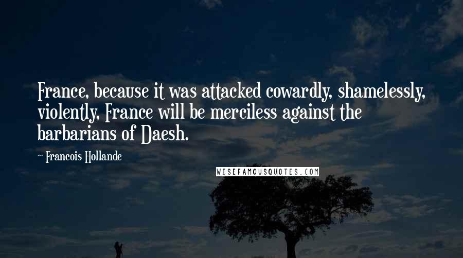 Francois Hollande Quotes: France, because it was attacked cowardly, shamelessly, violently, France will be merciless against the barbarians of Daesh.