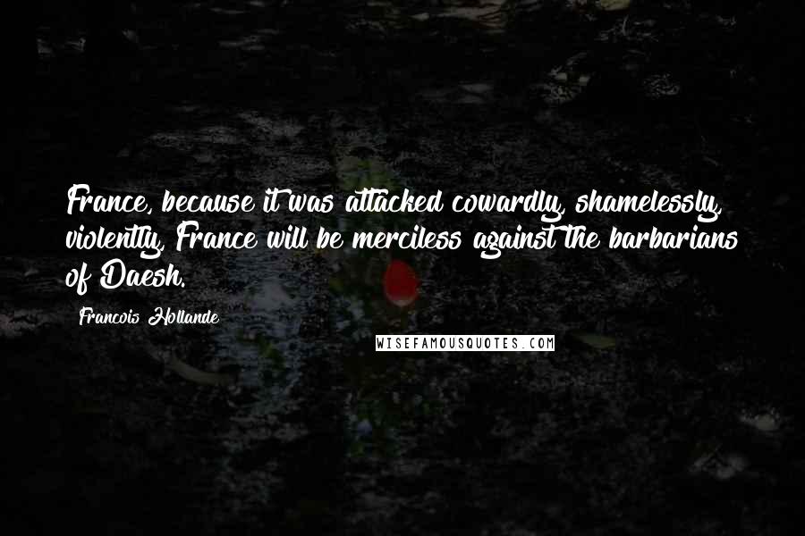 Francois Hollande Quotes: France, because it was attacked cowardly, shamelessly, violently, France will be merciless against the barbarians of Daesh.