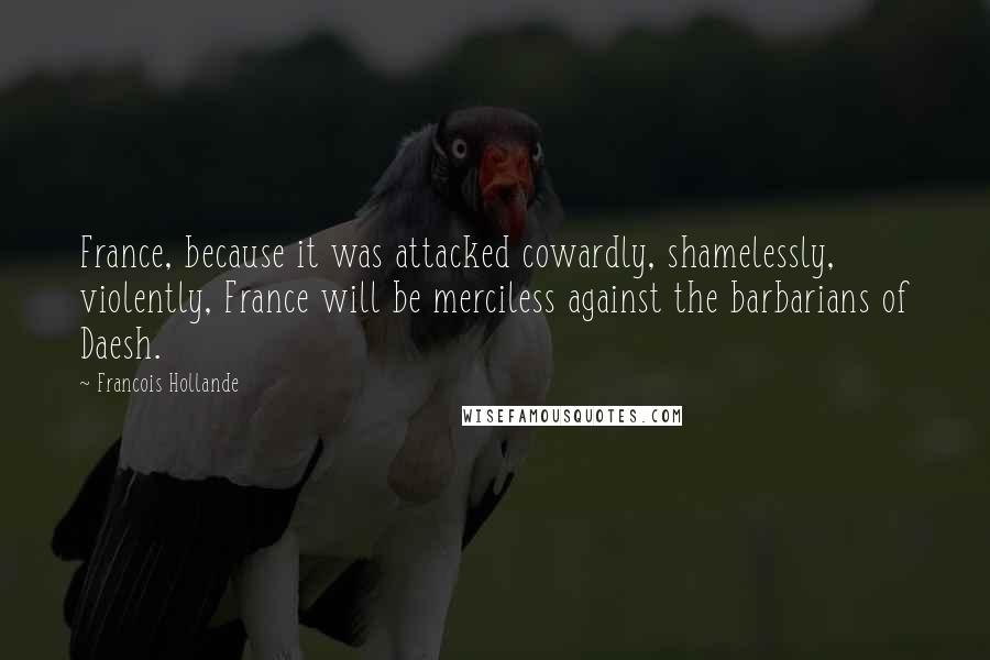 Francois Hollande Quotes: France, because it was attacked cowardly, shamelessly, violently, France will be merciless against the barbarians of Daesh.