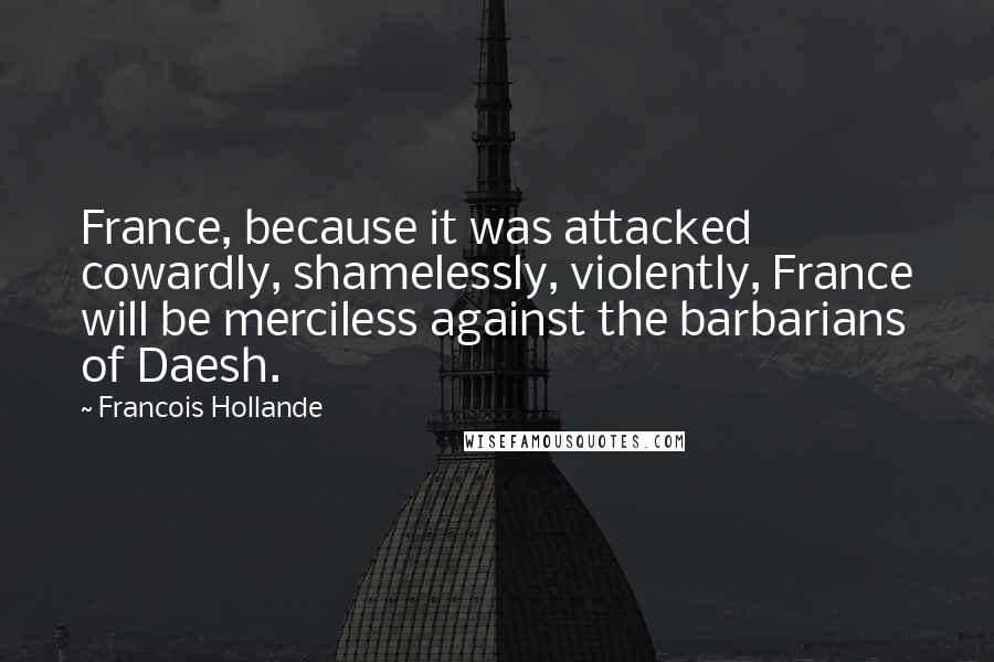 Francois Hollande Quotes: France, because it was attacked cowardly, shamelessly, violently, France will be merciless against the barbarians of Daesh.