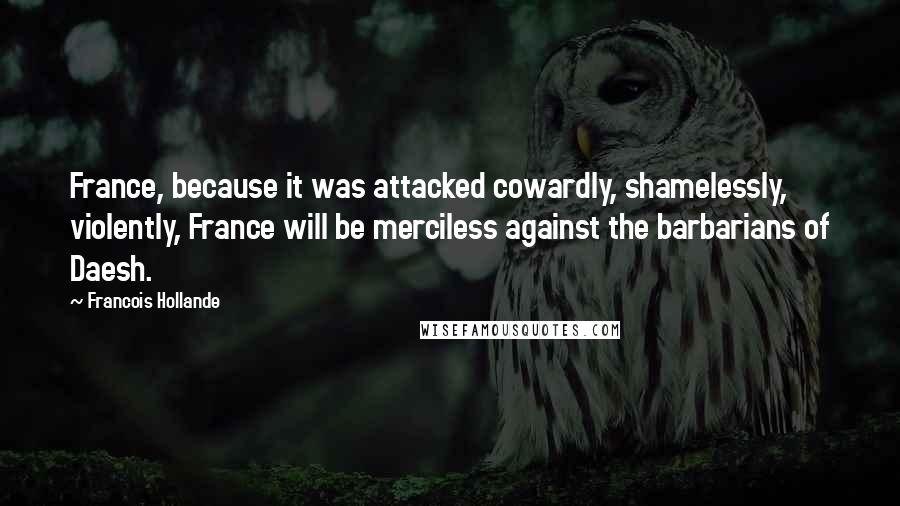 Francois Hollande Quotes: France, because it was attacked cowardly, shamelessly, violently, France will be merciless against the barbarians of Daesh.