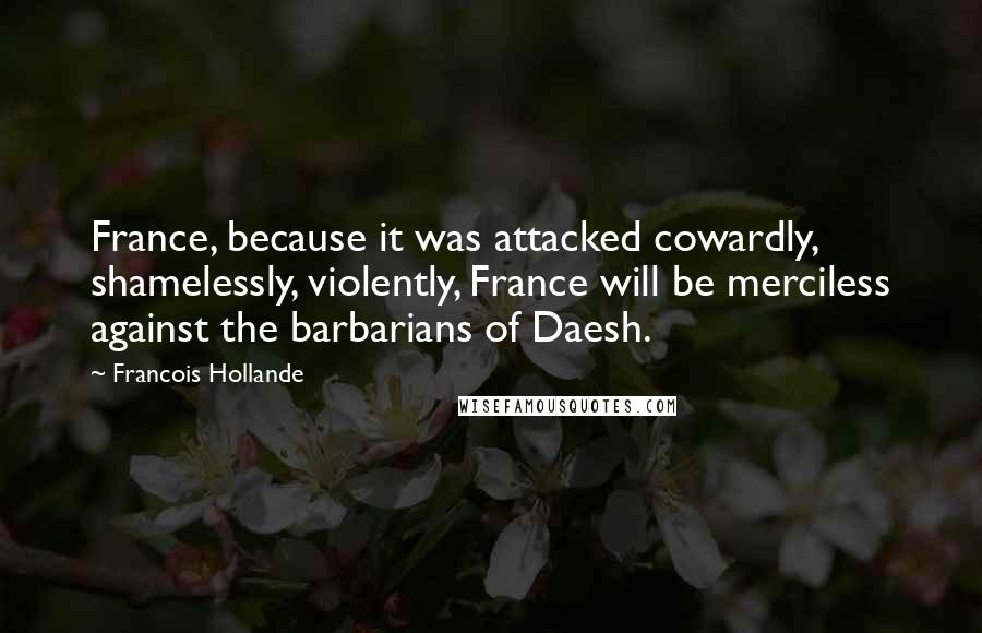 Francois Hollande Quotes: France, because it was attacked cowardly, shamelessly, violently, France will be merciless against the barbarians of Daesh.