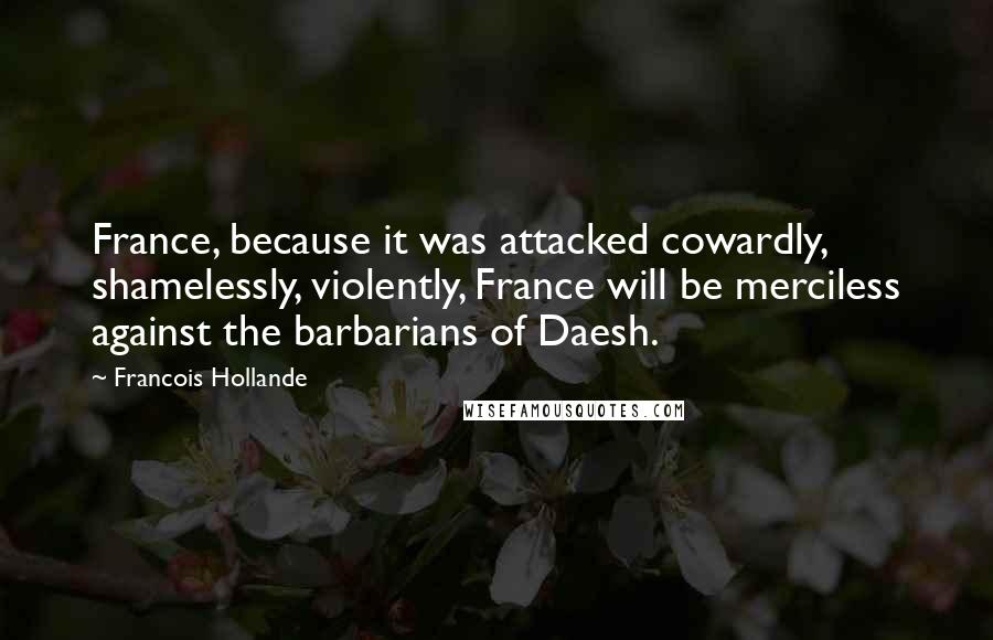 Francois Hollande Quotes: France, because it was attacked cowardly, shamelessly, violently, France will be merciless against the barbarians of Daesh.