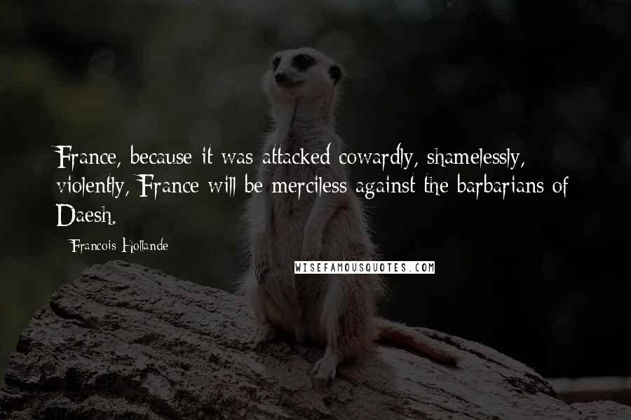 Francois Hollande Quotes: France, because it was attacked cowardly, shamelessly, violently, France will be merciless against the barbarians of Daesh.