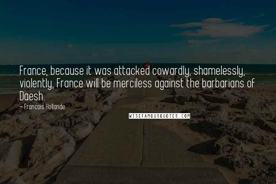 Francois Hollande Quotes: France, because it was attacked cowardly, shamelessly, violently, France will be merciless against the barbarians of Daesh.