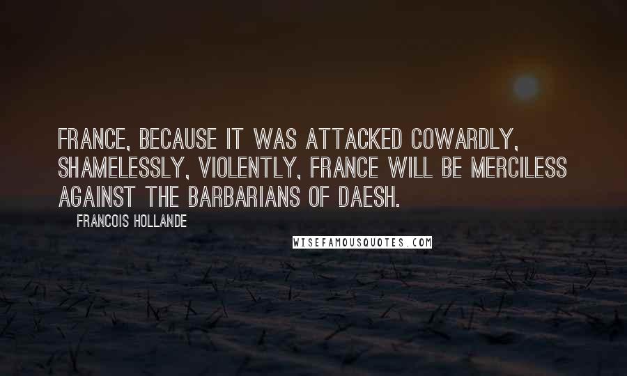 Francois Hollande Quotes: France, because it was attacked cowardly, shamelessly, violently, France will be merciless against the barbarians of Daesh.