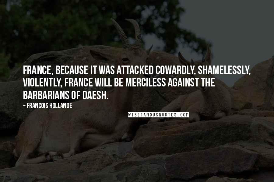 Francois Hollande Quotes: France, because it was attacked cowardly, shamelessly, violently, France will be merciless against the barbarians of Daesh.