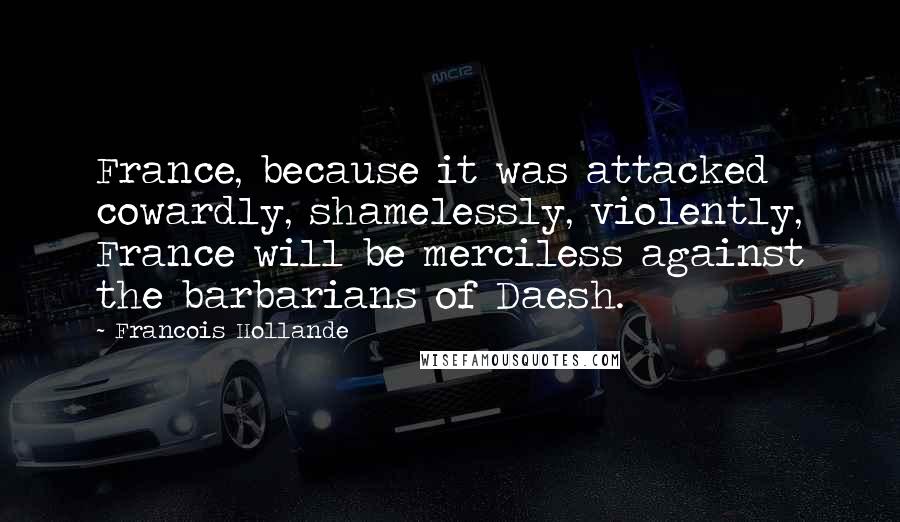 Francois Hollande Quotes: France, because it was attacked cowardly, shamelessly, violently, France will be merciless against the barbarians of Daesh.