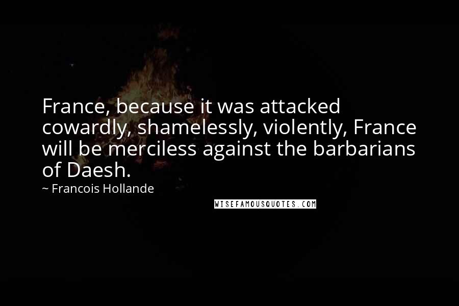 Francois Hollande Quotes: France, because it was attacked cowardly, shamelessly, violently, France will be merciless against the barbarians of Daesh.