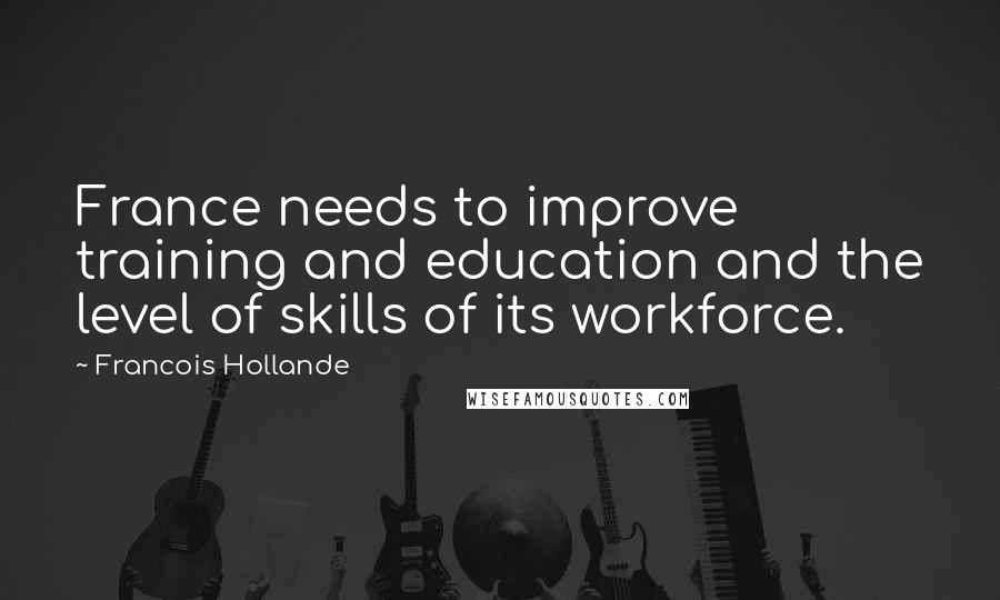 Francois Hollande Quotes: France needs to improve training and education and the level of skills of its workforce.