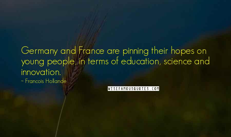 Francois Hollande Quotes: Germany and France are pinning their hopes on young people, in terms of education, science and innovation.