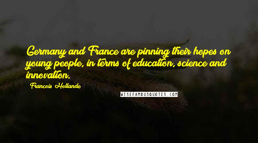 Francois Hollande Quotes: Germany and France are pinning their hopes on young people, in terms of education, science and innovation.