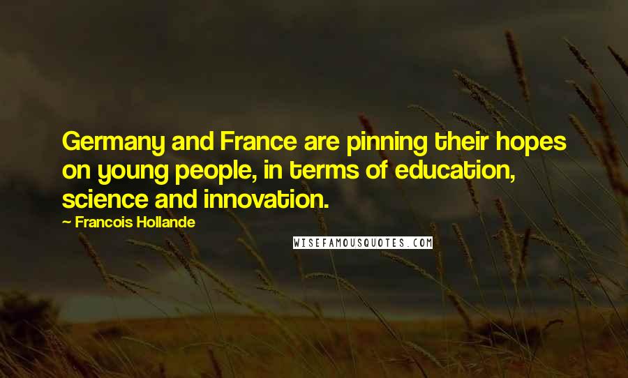 Francois Hollande Quotes: Germany and France are pinning their hopes on young people, in terms of education, science and innovation.