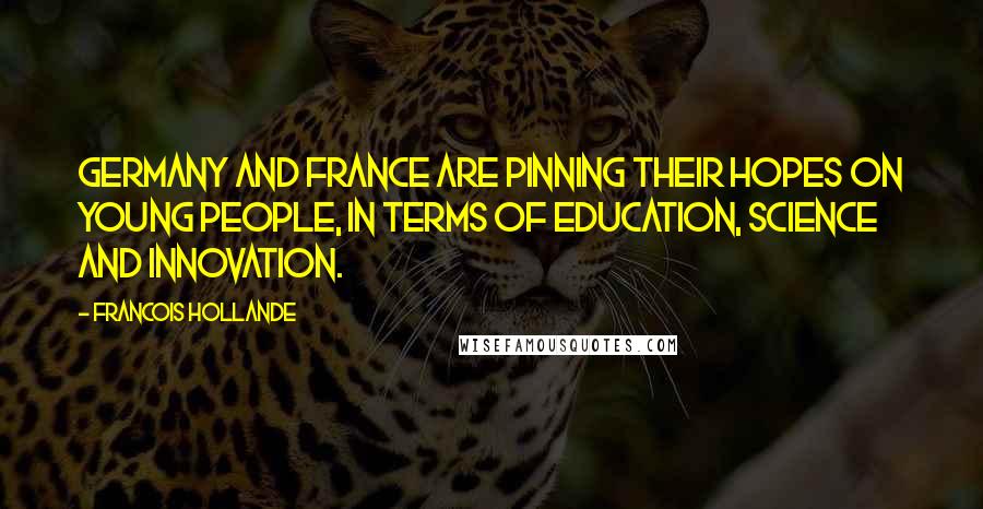 Francois Hollande Quotes: Germany and France are pinning their hopes on young people, in terms of education, science and innovation.