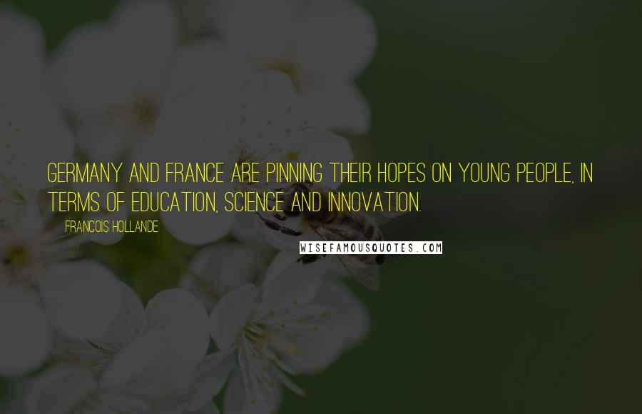 Francois Hollande Quotes: Germany and France are pinning their hopes on young people, in terms of education, science and innovation.