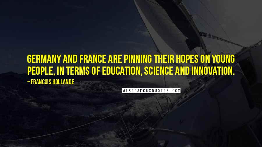 Francois Hollande Quotes: Germany and France are pinning their hopes on young people, in terms of education, science and innovation.