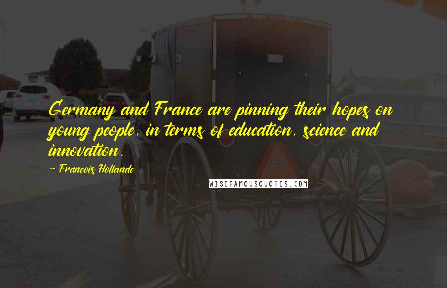 Francois Hollande Quotes: Germany and France are pinning their hopes on young people, in terms of education, science and innovation.