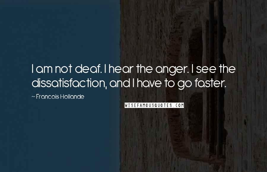 Francois Hollande Quotes: I am not deaf. I hear the anger. I see the dissatisfaction, and I have to go faster.