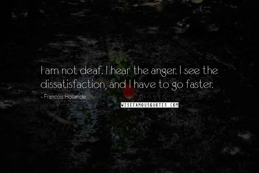 Francois Hollande Quotes: I am not deaf. I hear the anger. I see the dissatisfaction, and I have to go faster.