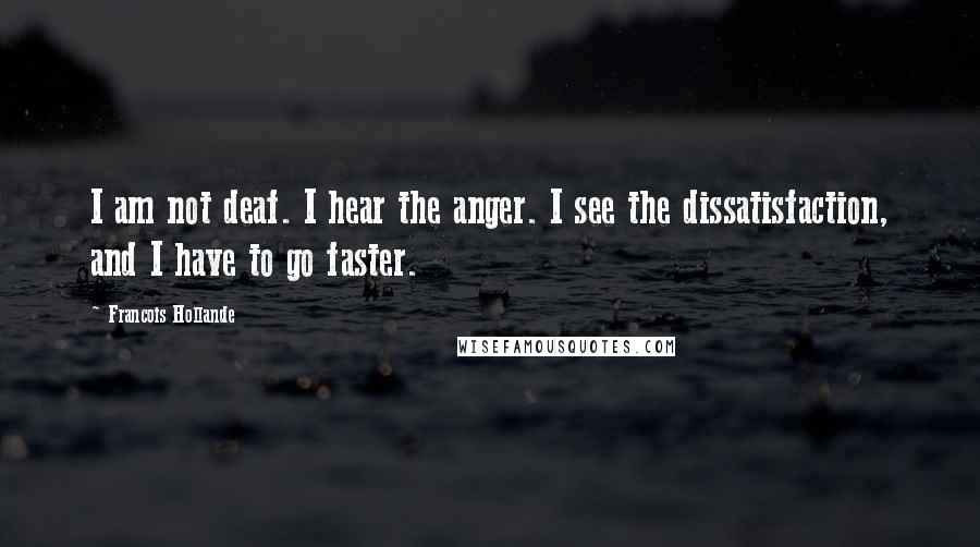 Francois Hollande Quotes: I am not deaf. I hear the anger. I see the dissatisfaction, and I have to go faster.