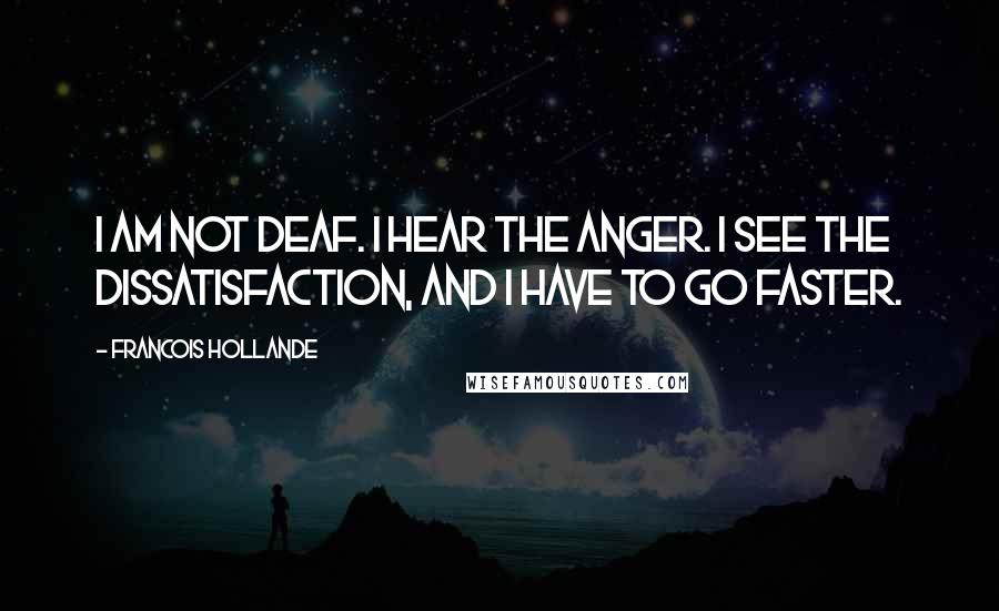 Francois Hollande Quotes: I am not deaf. I hear the anger. I see the dissatisfaction, and I have to go faster.