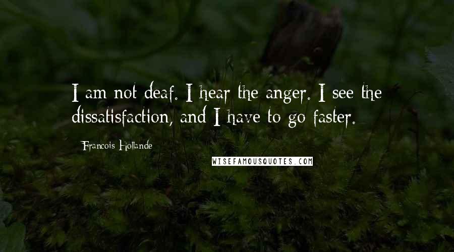 Francois Hollande Quotes: I am not deaf. I hear the anger. I see the dissatisfaction, and I have to go faster.