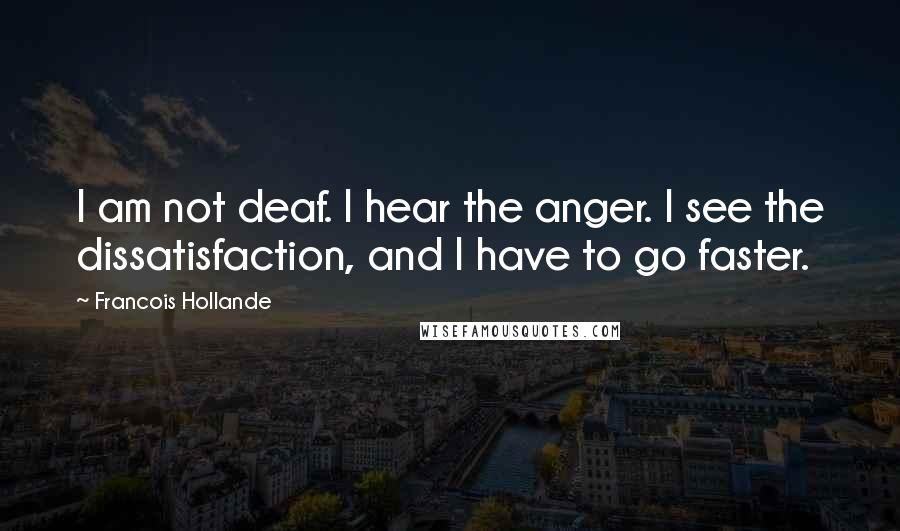 Francois Hollande Quotes: I am not deaf. I hear the anger. I see the dissatisfaction, and I have to go faster.
