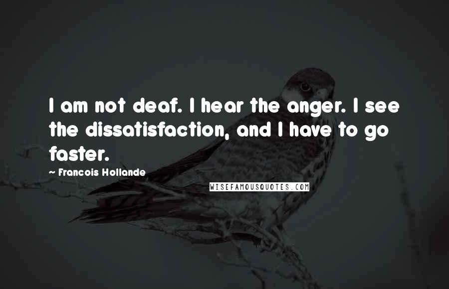 Francois Hollande Quotes: I am not deaf. I hear the anger. I see the dissatisfaction, and I have to go faster.