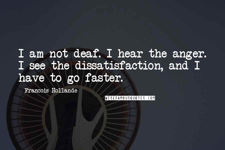 Francois Hollande Quotes: I am not deaf. I hear the anger. I see the dissatisfaction, and I have to go faster.