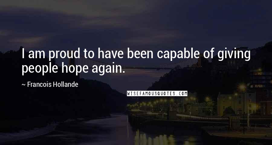 Francois Hollande Quotes: I am proud to have been capable of giving people hope again.