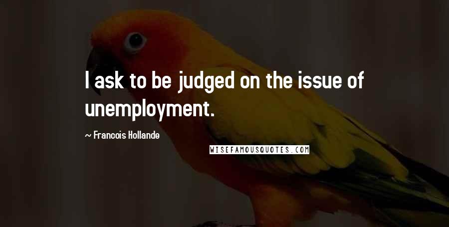 Francois Hollande Quotes: I ask to be judged on the issue of unemployment.